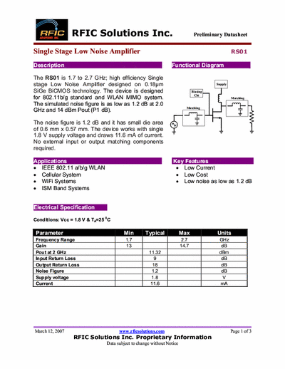 Rficsolutions Inc. RS01 The RS01 is 1.7 to 2.7 GHz; high efficiency Single
stage Low Noise Amplifier designed on 0.18μm
SiGe BiCMOS technology. The device is designed
for 802.11b/g standard and WLAN MIMO system.
The simulated noise figure is as low as 1.2 dB at 2.0
GHz and 14 dBm Pout (P1 dB).
Functional Diagram .
The noise figure is 1.2 dB and it has small die area
of 0.6 mm x 0.57 mm. The device works with single
1.8 V supply voltage and draws 11.6 mA of current.
No external input or output matching components
required.